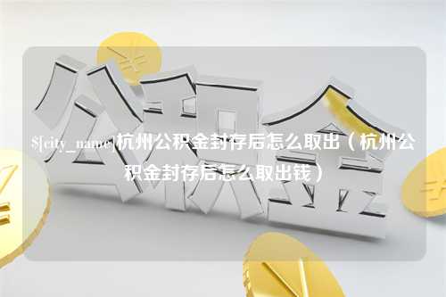 五家渠杭州公积金封存后怎么取出（杭州公积金封存后怎么取出钱）